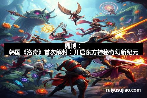 鼎博:韩国《洛奇》首次解封:开启东方神秘奇幻新纪元