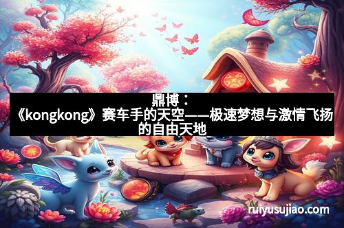 鼎博:《kongkong》赛车手的天空——极速梦想与激情飞扬的自由天地